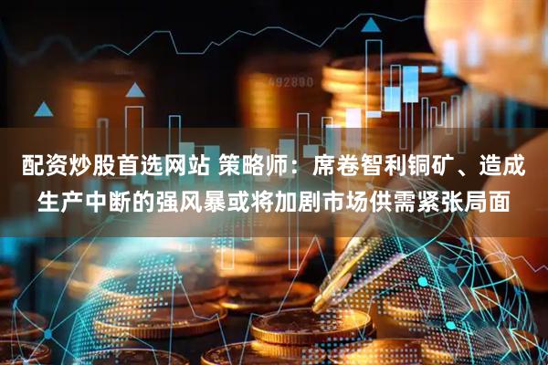 配资炒股首选网站 策略师：席卷智利铜矿、造成生产中断的强风暴或将加剧市场供需紧张局面