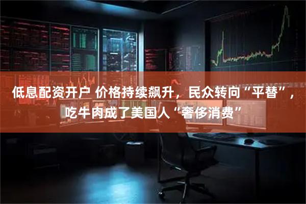 低息配资开户 价格持续飙升，民众转向“平替”，吃牛肉成了美国人“奢侈消费”